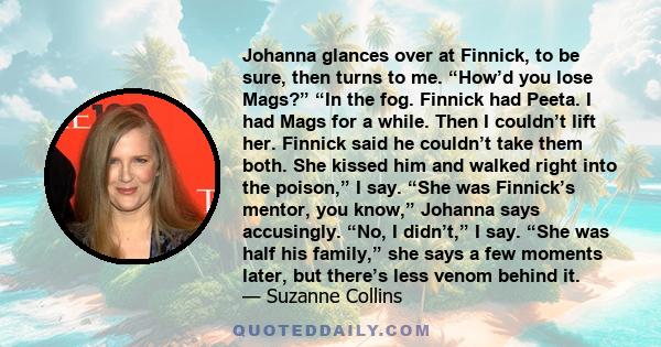 Johanna glances over at Finnick, to be sure, then turns to me. “How’d you lose Mags?” “In the fog. Finnick had Peeta. I had Mags for a while. Then I couldn’t lift her. Finnick said he couldn’t take them both. She kissed 