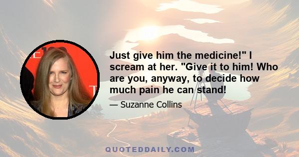 Just give him the medicine! I scream at her. Give it to him! Who are you, anyway, to decide how much pain he can stand!