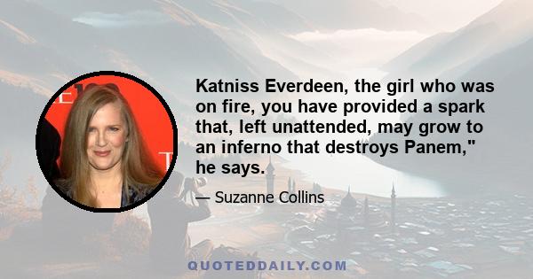 Katniss Everdeen, the girl who was on fire, you have provided a spark that, left unattended, may grow to an inferno that destroys Panem, he says.