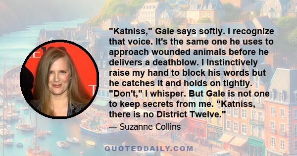 Katniss, Gale says softly. I recognize that voice. It's the same one he uses to approach wounded animals before he delivers a deathblow. I Instinctively raise my hand to block his words but he catches it and holds on