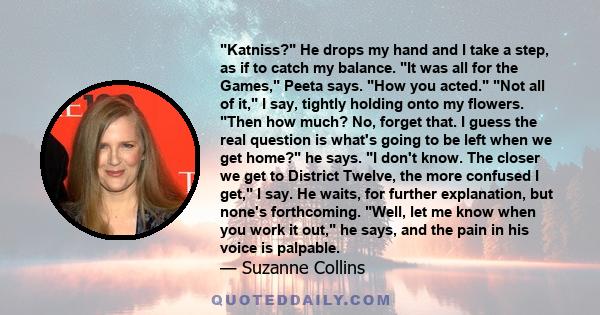 Katniss? He drops my hand and I take a step, as if to catch my balance. It was all for the Games, Peeta says. How you acted. Not all of it, I say, tightly holding onto my flowers. Then how much? No, forget that. I guess 