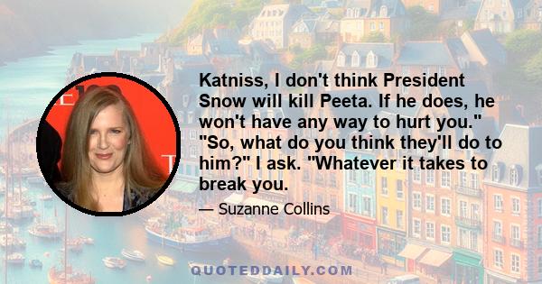 Katniss, I don't think President Snow will kill Peeta. If he does, he won't have any way to hurt you. So, what do you think they'll do to him? I ask. Whatever it takes to break you.