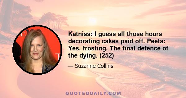 Katniss: I guess all those hours decorating cakes paid off. Peeta: Yes, frosting. The final defence of the dying. (252)