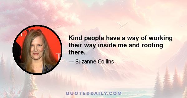 Kind people have a way of working their way inside me and rooting there.