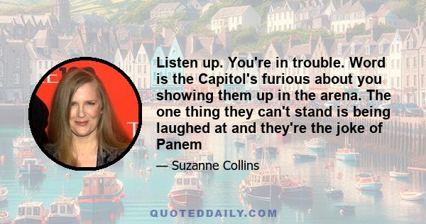 Listen up. You're in trouble. Word is the Capitol's furious about you showing them up in the arena. The one thing they can't stand is being laughed at and they're the joke of Panem