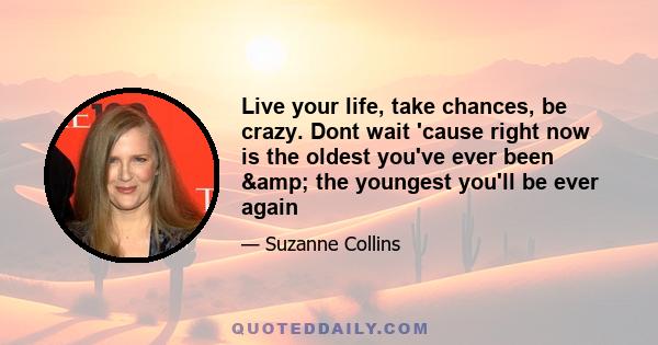 Live your life, take chances, be crazy. Dont wait 'cause right now is the oldest you've ever been & the youngest you'll be ever again