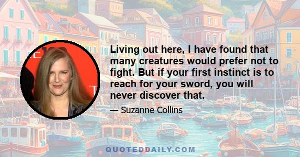 Living out here, I have found that many creatures would prefer not to fight. But if your first instinct is to reach for your sword, you will never discover that.