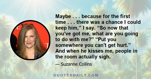 Maybe . . . because for the first time . . . there was a chance I could keep him,” I say. “So now that you've got me, what are you going to do with me?” “Put you somewhere you can't get hurt.” And when he kisses me,