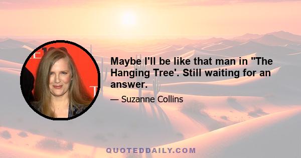 Maybe I'll be like that man in The Hanging Tree'. Still waiting for an answer.