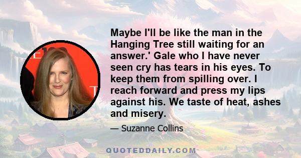 Maybe I'll be like the man in the Hanging Tree still waiting for an answer.' Gale who I have never seen cry has tears in his eyes. To keep them from spilling over. I reach forward and press my lips against his. We taste 