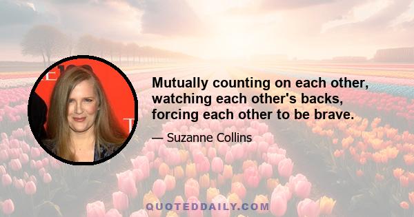 Mutually counting on each other, watching each other's backs, forcing each other to be brave.