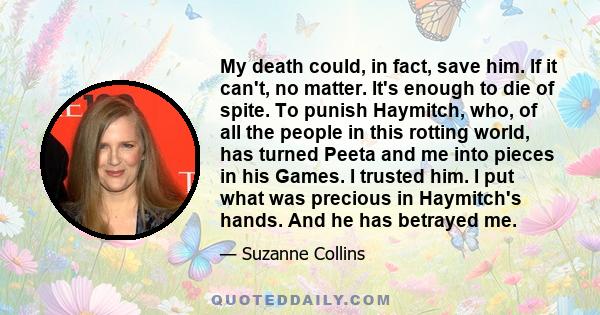 My death could, in fact, save him. If it can't, no matter. It's enough to die of spite. To punish Haymitch, who, of all the people in this rotting world, has turned Peeta and me into pieces in his Games. I trusted him.