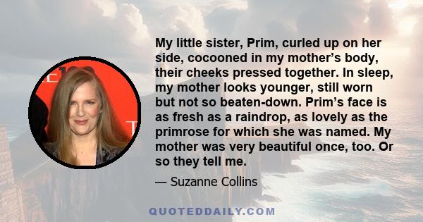 My little sister, Prim, curled up on her side, cocooned in my mother’s body, their cheeks pressed together. In sleep, my mother looks younger, still worn but not so beaten-down. Prim’s face is as fresh as a raindrop, as 