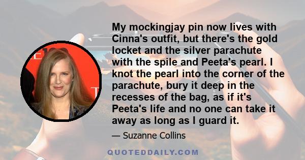 My mockingjay pin now lives with Cinna's outfit, but there's the gold locket and the silver parachute with the spile and Peeta's pearl. I knot the pearl into the corner of the parachute, bury it deep in the recesses of