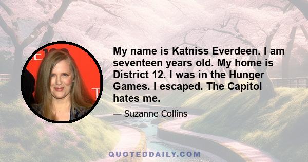 My name is Katniss Everdeen. I am seventeen years old. My home is District 12. I was in the Hunger Games. I escaped. The Capitol hates me.