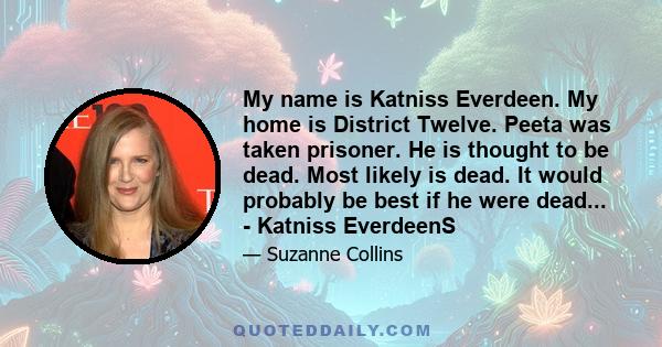 My name is Katniss Everdeen. My home is District Twelve. Peeta was taken prisoner. He is thought to be dead. Most likely is dead. It would probably be best if he were dead... - Katniss EverdeenS