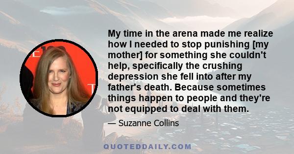 My time in the arena made me realize how I needed to stop punishing [my mother] for something she couldn't help, specifically the crushing depression she fell into after my father's death. Because sometimes things