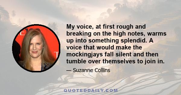 My voice, at first rough and breaking on the high notes, warms up into something splendid. A voice that would make the mockingjays fall silent and then tumble over themselves to join in.