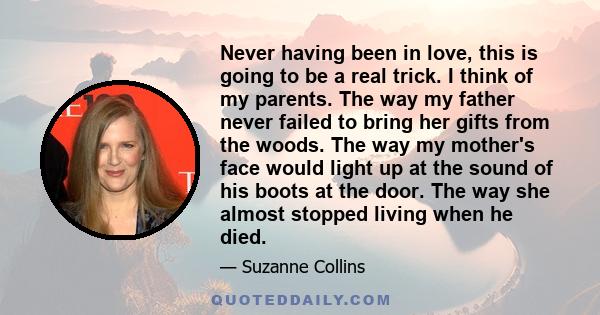 Never having been in love, this is going to be a real trick. I think of my parents. The way my father never failed to bring her gifts from the woods. The way my mother's face would light up at the sound of his boots at