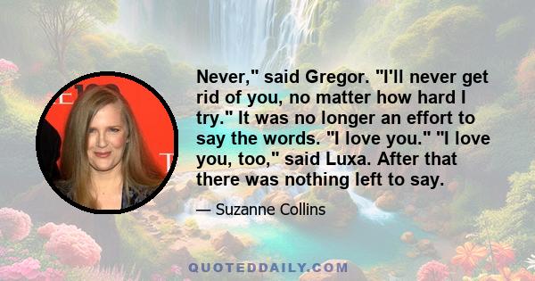 Never, said Gregor. I'll never get rid of you, no matter how hard I try. It was no longer an effort to say the words. I love you. I love you, too, said Luxa. After that there was nothing left to say.