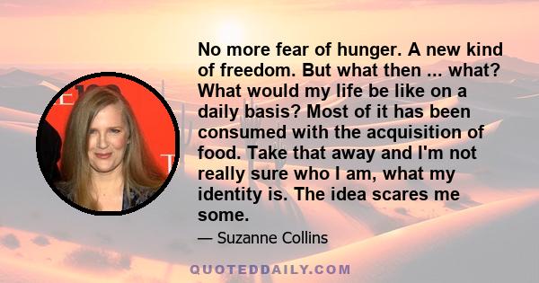 No more fear of hunger. A new kind of freedom. But what then ... what? What would my life be like on a daily basis? Most of it has been consumed with the acquisition of food. Take that away and I'm not really sure who I 