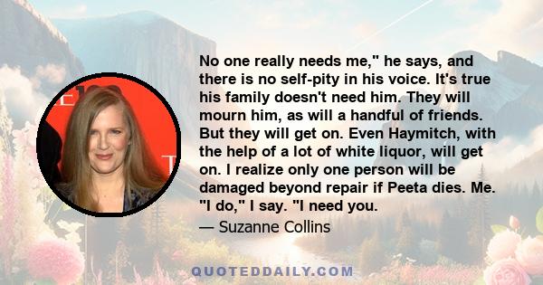 No one really needs me, he says, and there is no self-pity in his voice. It's true his family doesn't need him. They will mourn him, as will a handful of friends. But they will get on. Even Haymitch, with the help of a