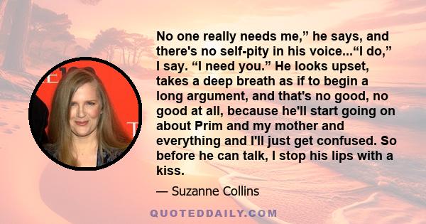 No one really needs me,” he says, and there's no self-pity in his voice...“I do,” I say. “I need you.” He looks upset, takes a deep breath as if to begin a long argument, and that's no good, no good at all, because