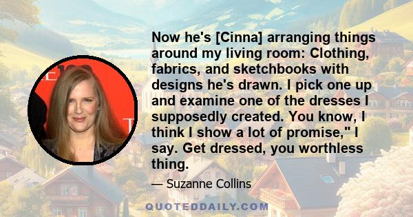 Now he's [Cinna] arranging things around my living room: Clothing, fabrics, and sketchbooks with designs he's drawn. I pick one up and examine one of the dresses I supposedly created. You know, I think I show a lot of
