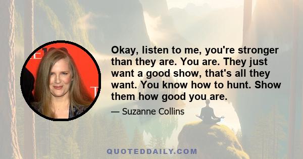 Okay, listen to me, you're stronger than they are. You are. They just want a good show, that's all they want. You know how to hunt. Show them how good you are.