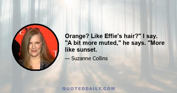 Orange? Like Effie's hair? I say. A bit more muted, he says. More like sunset.