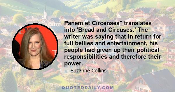 Panem et Circenses translates into 'Bread and Circuses.' The writer was saying that in return for full bellies and entertainment, his people had given up their political responsibilities and therefore their power.