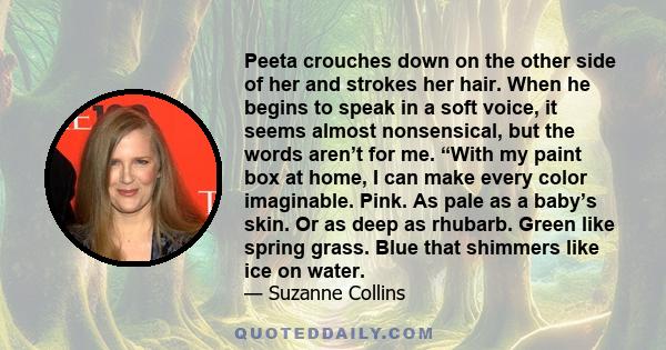 Peeta crouches down on the other side of her and strokes her hair. When he begins to speak in a soft voice, it seems almost nonsensical, but the words aren’t for me. “With my paint box at home, I can make every color