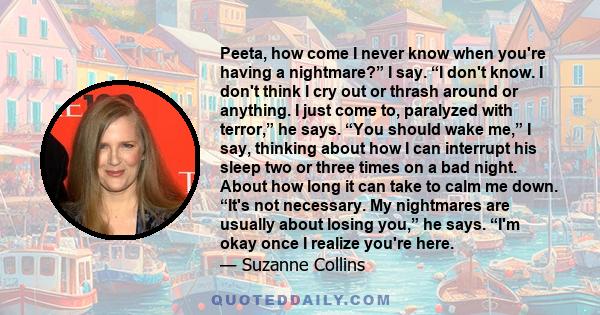 Peeta, how come I never know when you're having a nightmare?” I say. “I don't know. I don't think I cry out or thrash around or anything. I just come to, paralyzed with terror,” he says. “You should wake me,” I say,