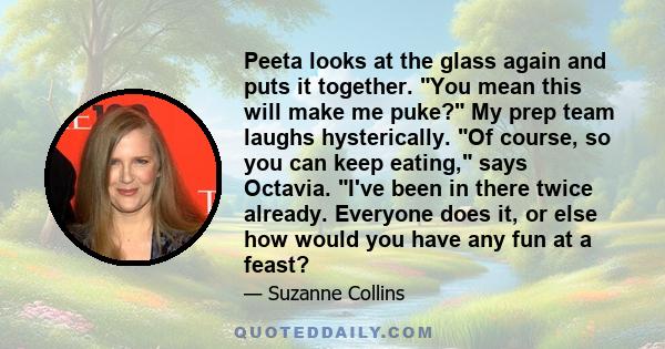 Peeta looks at the glass again and puts it together. You mean this will make me puke? My prep team laughs hysterically. Of course, so you can keep eating, says Octavia. I've been in there twice already. Everyone does