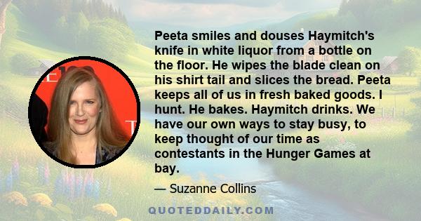 Peeta smiles and douses Haymitch's knife in white liquor from a bottle on the floor. He wipes the blade clean on his shirt tail and slices the bread. Peeta keeps all of us in fresh baked goods. I hunt. He bakes.