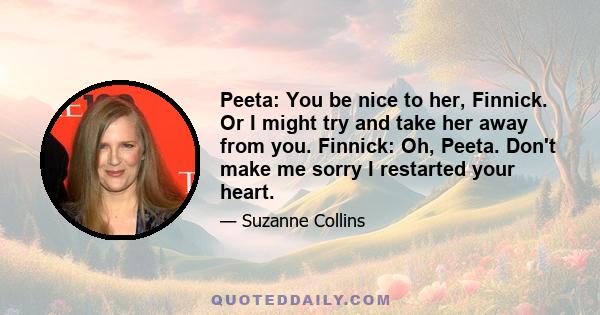 Peeta: You be nice to her, Finnick. Or I might try and take her away from you. Finnick: Oh, Peeta. Don't make me sorry I restarted your heart.