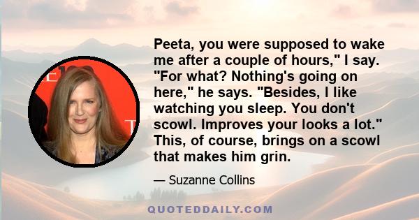 Peeta, you were supposed to wake me after a couple of hours, I say. For what? Nothing's going on here, he says. Besides, I like watching you sleep. You don't scowl. Improves your looks a lot. This, of course, brings on