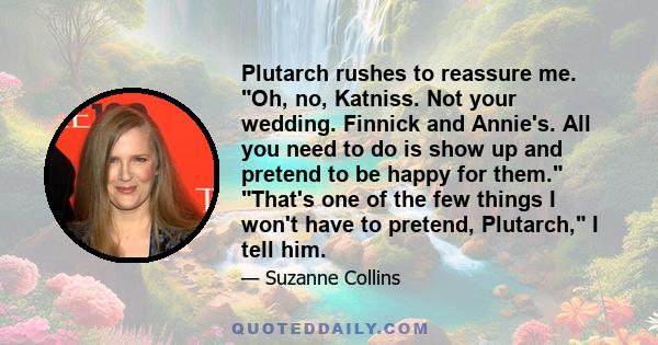 Plutarch rushes to reassure me. Oh, no, Katniss. Not your wedding. Finnick and Annie's. All you need to do is show up and pretend to be happy for them. That's one of the few things I won't have to pretend, Plutarch, I