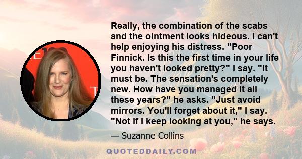 Really, the combination of the scabs and the ointment looks hideous. I can't help enjoying his distress. Poor Finnick. Is this the first time in your life you haven't looked pretty? I say. It must be. The sensation's