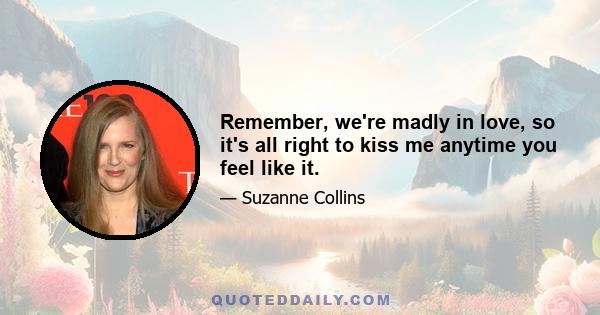 Remember, we're madly in love, so it's all right to kiss me anytime you feel like it.