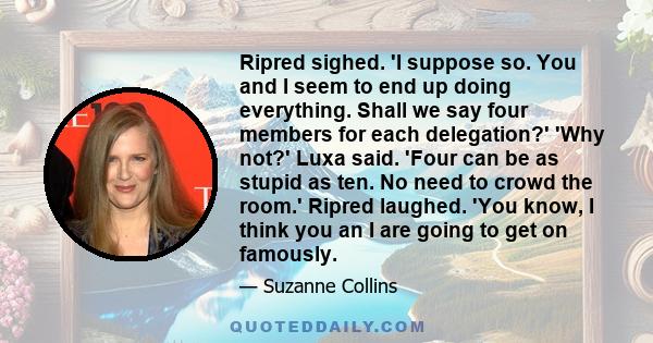 Ripred sighed. 'I suppose so. You and I seem to end up doing everything. Shall we say four members for each delegation?' 'Why not?' Luxa said. 'Four can be as stupid as ten. No need to crowd the room.' Ripred laughed.