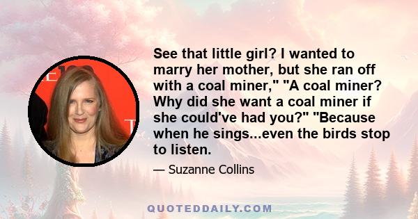 See that little girl? I wanted to marry her mother, but she ran off with a coal miner, A coal miner? Why did she want a coal miner if she could've had you? Because when he sings...even the birds stop to listen.