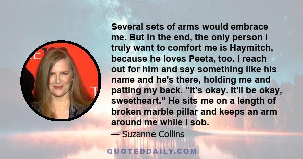 Several sets of arms would embrace me. But in the end, the only person I truly want to comfort me is Haymitch, because he loves Peeta, too. I reach out for him and say something like his name and he's there, holding me