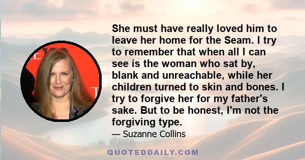 She must have really loved him to leave her home for the Seam. I try to remember that when all I can see is the woman who sat by, blank and unreachable, while her children turned to skin and bones. I try to forgive her