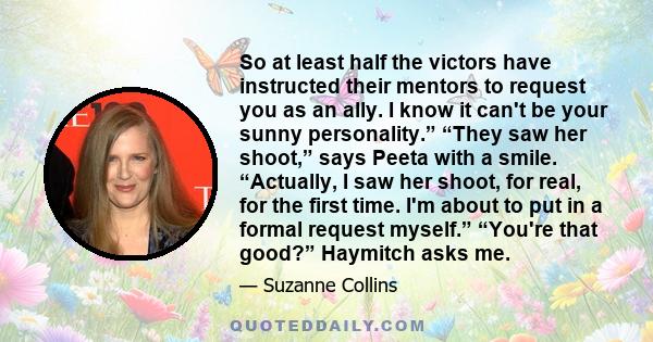 So at least half the victors have instructed their mentors to request you as an ally. I know it can't be your sunny personality.” “They saw her shoot,” says Peeta with a smile. “Actually, I saw her shoot, for real, for