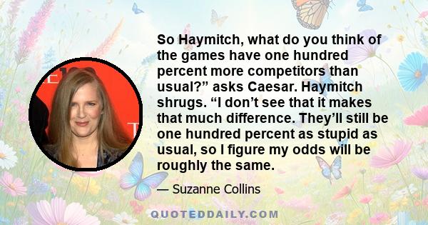 So Haymitch, what do you think of the games have one hundred percent more competitors than usual?” asks Caesar. Haymitch shrugs. “I don’t see that it makes that much difference. They’ll still be one hundred percent as