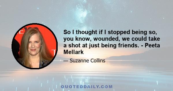 So I thought if I stopped being so, you know, wounded, we could take a shot at just being friends. - Peeta Mellark