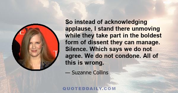 So instead of acknowledging applause, I stand there unmoving while they take part in the boldest form of dissent they can manage. Silence. Which says we do not agree. We do not condone. All of this is wrong.