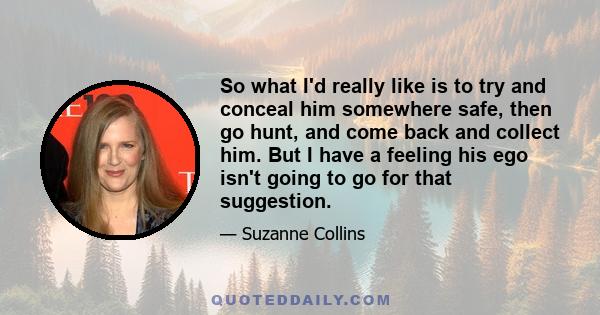 So what I'd really like is to try and conceal him somewhere safe, then go hunt, and come back and collect him. But I have a feeling his ego isn't going to go for that suggestion.