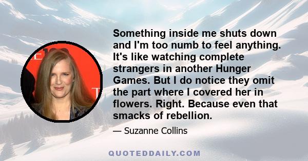 Something inside me shuts down and I'm too numb to feel anything. It's like watching complete strangers in another Hunger Games. But I do notice they omit the part where I covered her in flowers. Right. Because even